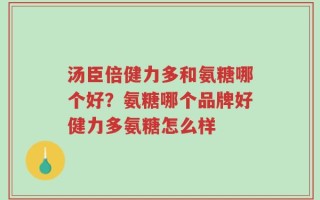 汤臣倍健力多和氨糖哪个好？氨糖哪个品牌好健力多氨糖怎么样