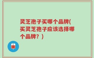 灵芝孢子买哪个品牌(买灵芝孢子应该选择哪个品牌？)