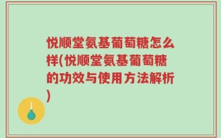 悦顺堂氨基葡萄糖怎么样(悦顺堂氨基葡萄糖的功效与使用方法解析)