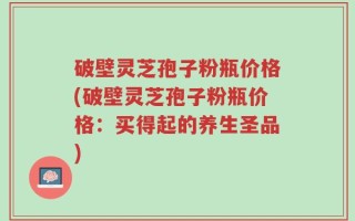 破壁灵芝孢子粉瓶价格(破壁灵芝孢子粉瓶价格：买得起的养生圣品)