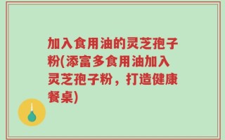 加入食用油的灵芝孢子粉(添富多食用油加入灵芝孢子粉，打造健康餐桌)