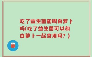 吃了益生菌能喝白萝卜吗(吃了益生菌可以和白萝卜一起食用吗？)