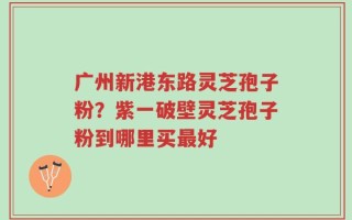 广州新港东路灵芝孢子粉？紫一破壁灵芝孢子粉到哪里买最好