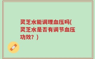 灵芝水能调理血压吗(灵芝水是否有调节血压功效？)