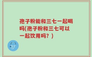 孢子粉能和三七一起喝吗(孢子粉和三七可以一起饮用吗？)