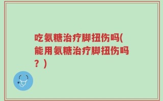 吃氨糖治疗脚扭伤吗(能用氨糖治疗脚扭伤吗？)
