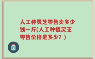 人工种灵芝零售卖多少钱一斤(人工种植灵芝零售价格是多少？)