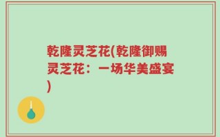 乾隆灵芝花(乾隆御赐灵芝花：一场华美盛宴)