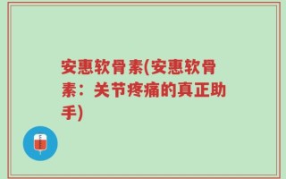 安惠软骨素(安惠软骨素：关节疼痛的真正助手)