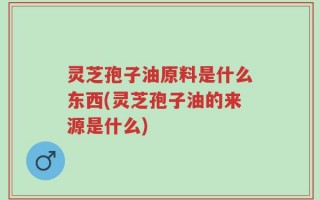 灵芝孢子油原料是什么东西(灵芝孢子油的来源是什么)