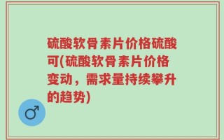 硫酸软骨素片价格硫酸可(硫酸软骨素片价格变动，需求量持续攀升的趋势)