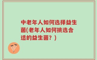 中老年人如何选择益生菌(老年人如何挑选合适的益生菌？)