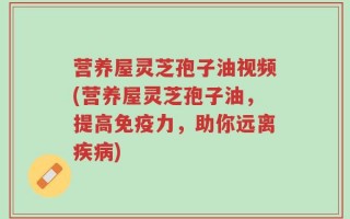 营养屋灵芝孢子油视频(营养屋灵芝孢子油，提高免疫力，助你远离疾病)