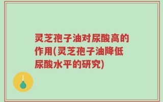 灵芝孢子油对尿酸高的作用(灵芝孢子油降低尿酸水平的研究)