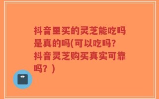 抖音里买的灵芝能吃吗是真的吗(可以吃吗？抖音灵芝购买真实可靠吗？)