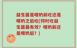 益生菌是喂奶前吃还是喂奶之后吃(何时吃益生菌最有效？喂奶前还是喂奶后？)