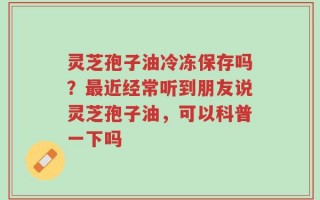 灵芝孢子油冷冻保存吗？最近经常听到朋友说灵芝孢子油，可以科普一下吗
