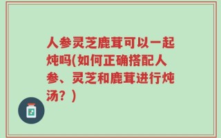人参灵芝鹿茸可以一起炖吗(如何正确搭配人参、灵芝和鹿茸进行炖汤？)