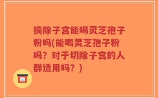 摘除子宫能喝灵芝孢子粉吗(能喝灵芝孢子粉吗？对于切除子宫的人群适用吗？)