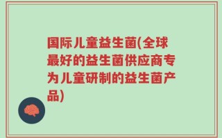 国际儿童益生菌(全球最好的益生菌供应商专为儿童研制的益生菌产品)