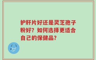 护肝片好还是灵芝孢子粉好？如何选择更适合自己的保健品？
