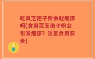 吃灵芝孢子粉会起疱疹吗(食用灵芝孢子粉会引发疱疹？注意食用安全)