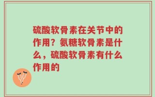 硫酸软骨素在关节中的作用？氨糖软骨素是什么，硫酸软骨素有什么作用的
