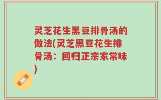 灵芝花生黑豆排骨汤的做法(灵芝黑豆花生排骨汤：回归正宗家常味)