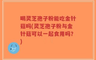 喝灵芝孢子粉能吃金针菇吗(灵芝孢子粉与金针菇可以一起食用吗？)