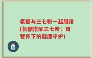 氨糖与三七粉一起服用(氨糖搭配三七粉：双管齐下的健康守护)