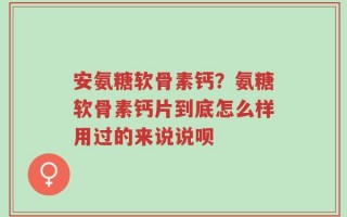 安氨糖软骨素钙？氨糖软骨素钙片到底怎么样用过的来说说呗