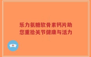 乐力氨糖软骨素钙片助您重拾关节健康与活力