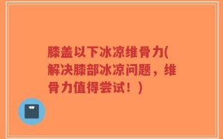 膝盖以下冰凉维骨力(解决膝部冰凉问题，维骨力值得尝试！)