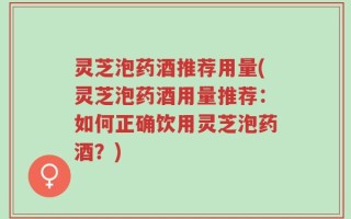 灵芝泡药酒推荐用量(灵芝泡药酒用量推荐：如何正确饮用灵芝泡药酒？)