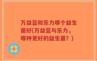 万益蓝和乐力哪个益生菌好(万益蓝与乐力，哪种更好的益生菌？)