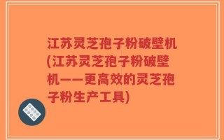 江苏灵芝孢子粉破壁机(江苏灵芝孢子粉破壁机——更高效的灵芝孢子粉生产工具)