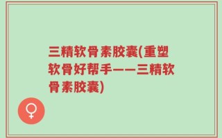 三精软骨素胶囊(重塑软骨好帮手——三精软骨素胶囊)