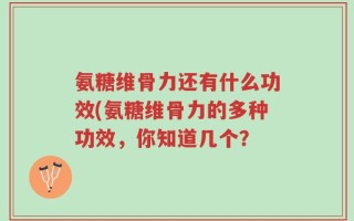 氨糖维骨力还有什么功效(氨糖维骨力的多种功效，你知道几个？
