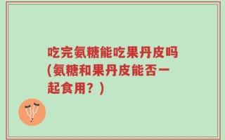 吃完氨糖能吃果丹皮吗(氨糖和果丹皮能否一起食用？)