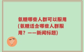 氨糖哪些人群可以服用(氨糖适合哪些人群服用？——新闻标题)