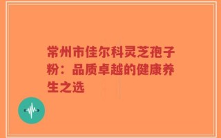 常州市佳尔科灵芝孢子粉：品质卓越的健康养生之选