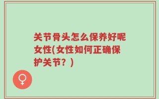 关节骨头怎么保养好呢女性(女性如何正确保护关节？)