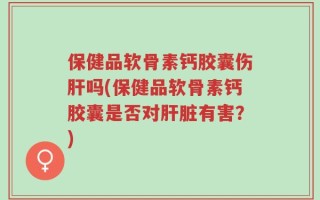 保健品软骨素钙胶囊伤肝吗(保健品软骨素钙胶囊是否对肝脏有害？)
