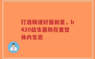 打造肠道好菌新星，b420益生菌助你重塑体内生态