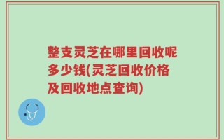 整支灵芝在哪里回收呢多少钱(灵芝回收价格及回收地点查询)