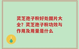 灵芝孢子粉好处图片大全？灵芝孢子粉功效与作用及用量是什么