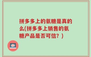 拼多多上的氨糖是真的么(拼多多上销售的氨糖产品是否可信？)
