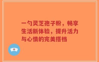 一勺灵芝孢子粉，畅享生活新体验，提升活力与心情的完美搭档