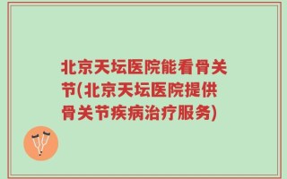 北京天坛医院能看骨关节(北京天坛医院提供骨关节疾病治疗服务)