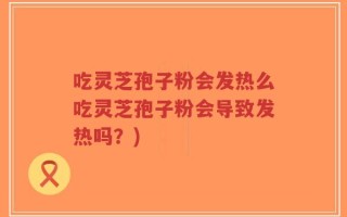 吃灵芝孢子粉会发热么吃灵芝孢子粉会导致发热吗？)